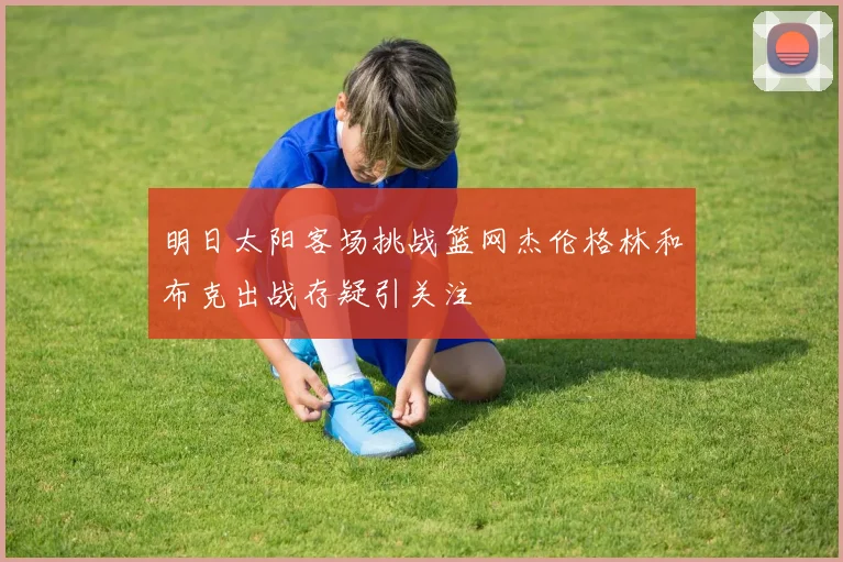 明日太阳客场挑战篮网杰伦格林和布克出战存疑引关注