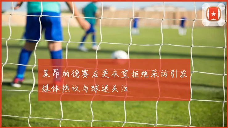 莱昂纳德赛后更衣室拒绝采访引发媒体热议与球迷关注