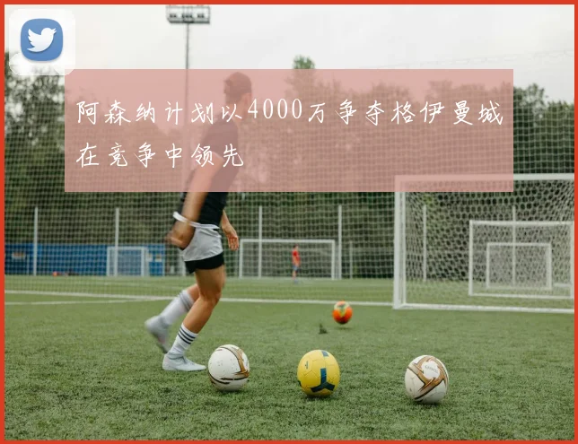 阿森纳计划以4000万争夺格伊曼城在竞争中领先
