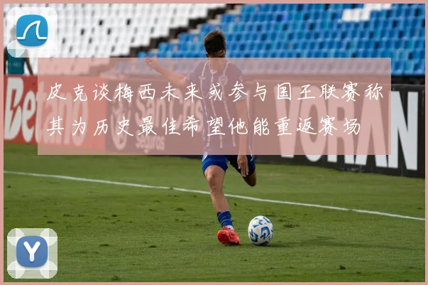 皮克谈梅西未来或参与国王联赛称其为历史最佳希望他能重返赛场