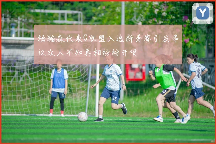 杨瀚森代表G联盟入选新秀赛引发争议众人不知真相纷纷开喷