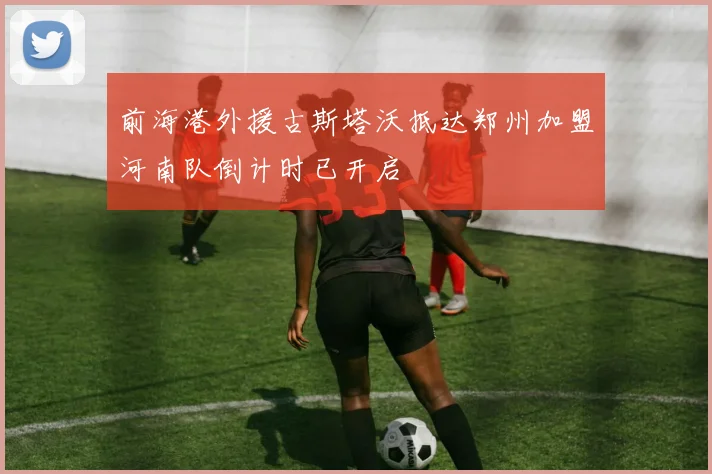 前海港外援古斯塔沃抵达郑州加盟河南队倒计时已开启
