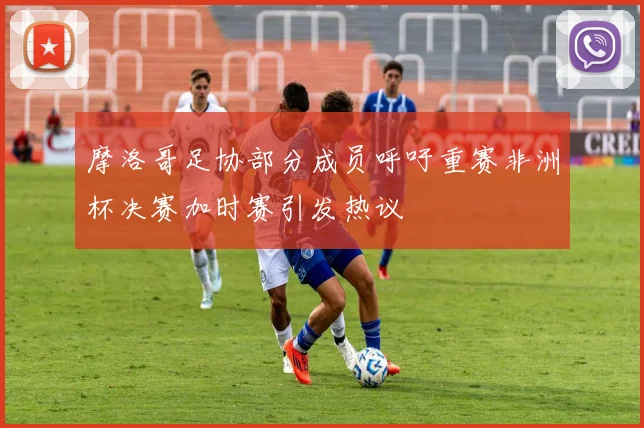 摩洛哥足协部分成员呼吁重赛非洲杯决赛加时赛引发热议